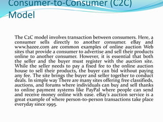 Consumer-to-Consumer (C2C)
Model
The C2C model involves transaction between consumers. Here, a
consumer sells directly to another consumer. eBay and
www.bazee.com are common examples of online auction Web
sites that provide a consumer to advertise and sell their products
online to another consumer. However, it is essential that both
the seller and the buyer must register with the auction site.
While the seller needs to pay a fixed fee to the online auction
house to sell their products, the buyer can bid without paying
any fee. The site brings the buyer and seller together to conduct
deals. In simple way There are many sites offering free classifieds,
auctions, and forums where individuals can buy and sell thanks
to online payment systems like PayPal where people can send
and receive money online with ease. eBay's auction service is a
great example of where person-to-person transactions take place
everyday since 1995.
 