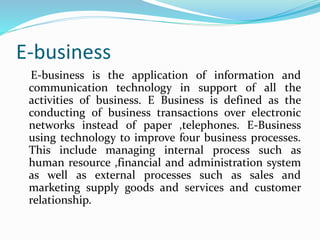 E-business
E-business is the application of information and
communication technology in support of all the
activities of business. E Business is defined as the
conducting of business transactions over electronic
networks instead of paper ,telephones. E-Business
using technology to improve four business processes.
This include managing internal process such as
human resource ,financial and administration system
as well as external processes such as sales and
marketing supply goods and services and customer
relationship.
 