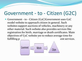 Government - to - Citizen (G2C)
 Government - to - Citizen (G2C)Government uses G2C
model website to approach citizen in general. Such
websites support auctions of vehicles, machinery or any
other material. Such website also provides services like
registration for birth, marriage or death certificates. Main
objectives of G2C website are to reduce average time for
fulfilling people requests for various government services.
 