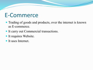 E-Commerce
 Trading of goods and products, over the internet is known
as E-commerce.
 It carry out Commercial transactions.
 It requires Website.
 It uses Internet.
 
