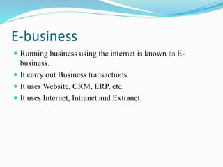 E-business
 Running business using the internet is known as E-
business.
 It carry out Business transactions
 It uses Website, CRM, ERP, etc.
 It uses Internet, Intranet and Extranet.
 