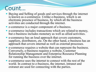 Count…
 Buying and Selling of goods and services through the internet
is known as e-commerce. Unlike e-business, which is an
electronic presence of business, by which all the business
activities are conducted through the internet.
 e-commerce is a major component of e-business.
 e-commerce includes transactions which are related to money,
but e-business includes monetary as well as allied activities.
 e-commerce has an loud approach that covers customers,
suppliers, distributors, etc. On the other hand, e-business has an
approach that covers internal as well as external processes.
 e-commerce requires a website that can represent the business.
Conversely, e-business requires a website, Customer
Relationship Management and Enterprise Resource Planning
for running the business over the internet.
 e-commerce uses the internet to connect with the rest of the
world. In contrast to e-business, the internet, intranet and
extranet are used for connecting with the parties.
 