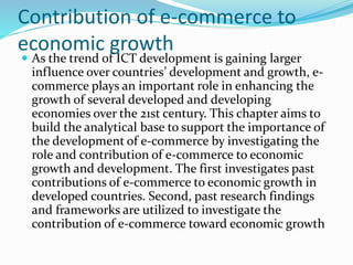 Contribution of e-commerce to
economic growth
 As the trend of ICT development is gaining larger
influence over countries’ development and growth, e-
commerce plays an important role in enhancing the
growth of several developed and developing
economies over the 21st century. This chapter aims to
build the analytical base to support the importance of
the development of e-commerce by investigating the
role and contribution of e-commerce to economic
growth and development. The first investigates past
contributions of e-commerce to economic growth in
developed countries. Second, past research findings
and frameworks are utilized to investigate the
contribution of e-commerce toward economic growth
 