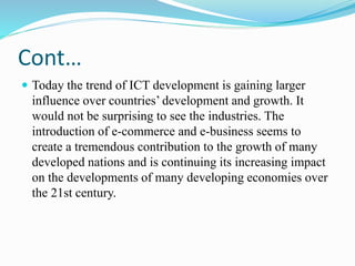Cont…
 Today the trend of ICT development is gaining larger
influence over countries’ development and growth. It
would not be surprising to see the industries. The
introduction of e-commerce and e-business seems to
create a tremendous contribution to the growth of many
developed nations and is continuing its increasing impact
on the developments of many developing economies over
the 21st century.
 
