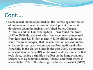 Cont….
 Some recent literature pointed out the increasing contribution
of e-commerce toward economic development in several
developed countries such as the United States, Canada,
Australia, and the United Kingdom .It was found that from
1997 to 2000, the value of sales from e-commerce increased
from less than $20 billion to nearly $300 billion. Moreover,
some researchers expect that the contribution of e-commerce
will grow faster than the contribution from traditional sales.
Especially in the United States in the year 2000, e-commerce
represented more than 80% of the worldwide e-commerce that
took place, having a significant effect on the large economic
sectors such as communications, finance, and retail where it
accounts for 15% of the global gross domestic product (GDP)
 