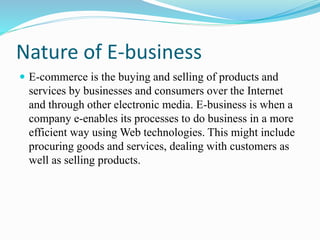 Nature of E-business
 E-commerce is the buying and selling of products and
services by businesses and consumers over the Internet
and through other electronic media. E-business is when a
company e-enables its processes to do business in a more
efficient way using Web technologies. This might include
procuring goods and services, dealing with customers as
well as selling products.
 