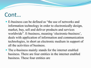Cont…
 E-business can be defined as “the use of networks and
information technology in order to electronically design,
market, buy, sell and deliver products and services
worldwide”. E-business, meaning ‘electronic-business’,
deals with application of information and communication
technologies, in short an electronic medium in support of
all the activities of business.
 The e-business mainly stands for the internet enabled
business. There are four entities in the internet enabled
business. These four entities are
 