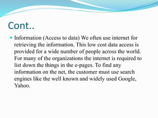 Cont..
 Information (Access to data) We often use internet for
retrieving the information. This low cost data access is
provided for a wide number of people across the world.
For many of the organizations the internet is required to
list down the things in the e-pages. To find any
information on the net, the customer must use search
engines like the well known and widely used Google,
Yahoo.
 