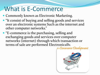 What is E-Commerce
 Commonly known as Electronic Marketing.
 “It consist of buying and selling goods and services
over an electronic systems Such as the internet and
other computer networks.”
 “E-commerce is the purchasing, selling and
exchanging goods and services over computer
networks (internet) through which transaction or
terms of sale are performed Electronically.
 