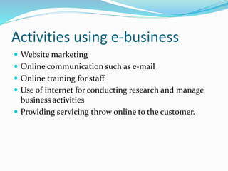 Activities using e-business
 Website marketing
 Online communication such as e-mail
 Online training for staff
 Use of internet for conducting research and manage
business activities
 Providing servicing throw online to the customer.
 
