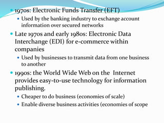  1970s: Electronic Funds Transfer (EFT)
 Used by the banking industry to exchange account
information over secured networks
 Late 1970s and early 1980s: Electronic Data
Interchange (EDI) for e-commerce within
companies
 Used by businesses to transmit data from one business
to another
 1990s: the World Wide Web on the Internet
provides easy-to-use technology for information
publishing.
 Cheaper to do business (economies of scale)
 Enable diverse business activities (economies of scope
 