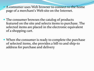  A consumer uses Web browser to connect to the home
page of a merchant's Web site on the Internet.
 The consumer browses the catalog of products
featured on the site and selects items to purchase. The
selected items are placed in the electronic equivalent
of a shopping cart.
 When the consumer is ready to complete the purchase
of selected items, she provides a bill-to and ship-to
address for purchase and delivery
 