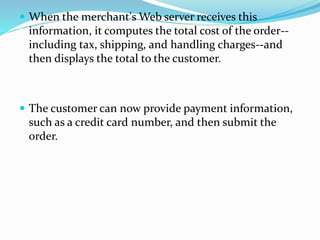  When the merchant's Web server receives this
information, it computes the total cost of the order--
including tax, shipping, and handling charges--and
then displays the total to the customer.
 The customer can now provide payment information,
such as a credit card number, and then submit the
order.
 
