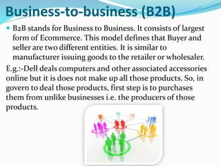 Business-to-business (B2B)
 B2B stands for Business to Business. It consists of largest
form of Ecommerce. This model defines that Buyer and
seller are two different entities. It is similar to
manufacturer issuing goods to the retailer or wholesaler.
E.g.:-Dell deals computers and other associated accessories
online but it is does not make up all those products. So, in
govern to deal those products, first step is to purchases
them from unlike businesses i.e. the producers of those
products.
 