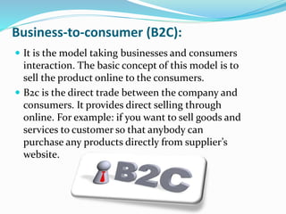 Business-to-consumer (B2C):
 It is the model taking businesses and consumers
interaction. The basic concept of this model is to
sell the product online to the consumers.
 B2c is the direct trade between the company and
consumers. It provides direct selling through
online. For example: if you want to sell goods and
services to customer so that anybody can
purchase any products directly from supplier’s
website.
 