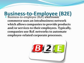 Business-to-Employee (B2E) Business-to-employee (B2E) electronic
commerce uses an intrabusiness network
which allows companies to provide products
and/or services to their employees. Typically,
companies use B2E networks to automate
employee-related corporate processes.
 