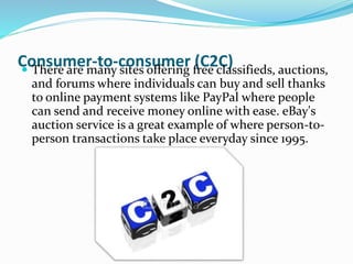 Consumer-to-consumer (C2C) There are many sites offering free classifieds, auctions,
and forums where individuals can buy and sell thanks
to online payment systems like PayPal where people
can send and receive money online with ease. eBay's
auction service is a great example of where person-to-
person transactions take place everyday since 1995.
 