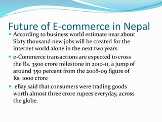 Future of E-commerce in Nepal
 According to business world estimate near about
Sixty thousand new jobs will be created for the
internet world alone in the next two years
 e-Commerce transactions are expected to cross
the Rs. 3500 crore milestone in 2010-11, a jump of
around 350 percent from the 2008-09 figure of
Rs. 1000 crore
 eBay said that consumers were trading goods
worth almost three crore rupees everyday, across
the globe.
 