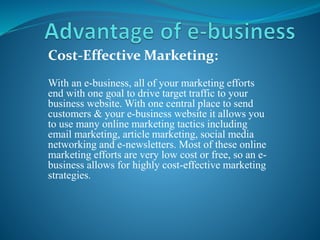 Cost-Effective Marketing:
With an e-business, all of your marketing efforts
end with one goal to drive target traffic to your
business website. With one central place to send
customers & your e-business website it allows you
to use many online marketing tactics including
email marketing, article marketing, social media
networking and e-newsletters. Most of these online
marketing efforts are very low cost or free, so an e-
business allows for highly cost-effective marketing
strategies.
 