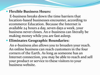  Flexible Business Hours:
E-business breaks down the time barriers that
location-based businesses encounter, according to
ecommerce Education. Because the Internet is
available 24 hours a day, seven days a week, your
business never closes. An e-business can literally be
making money while you are fast asleep.
 Eliminates Geographic Boundaries:
An e-business also allows you to broaden your reach.
An online business can reach customers in the four
corners of the Earth. As long as someone has an
Internet connection, you may be able to reach and sell
your product or service to these visitors to your
business website.
 