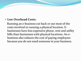  Low Overhead Costs:
Running an e-business cut back or out most of the
costs involved in running a physical location. E-
businesses have less expensive phone, rent and utility
bills than businesses with physical locations. An e-
business also reduces the cost of paying employees
because you do not need someone in your business.
 