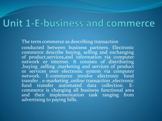 The term commerce as describing transaction
conducted between business partners. Electronic
commerce describe buying, selling and exchanging
of product,services,and information via computer
network or internet. It consists of distributing
,buying ,selling ,marketing and services of product
or services over electronic system via computer
network. E-commerce involve electronic fund
transfer , e-marketing ,online transaction ,electronic
fund transfer automated data collection. E-
commerce is changing all business functional area
and their implementation task ranging from
advertising to paying bills.
 