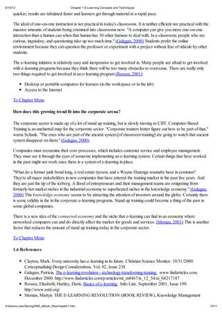 6/10/12                                       Chapter 1 E-Learning Concepts and Techniques

     quicker, results are tabulated faster and learners get through material at a rapid pace.

     The ideal of one-on-one instruction is not practical in today's classrooms. It is neither efficient nor practical with the
     massive amounts of students being crammed into classrooms now. "A computer can give you more one-on-one
     interaction than a human can when that human has 30 other humans to deal with. In a classroom, people who are
     curious, inquisitive, and questioning take up too much time." (Galagan, 2000) Students prefer the online
     environment because they can question the professor or experiment with a project without fear of ridicule by other
     students.

     The e-learning initiative is relatively easy and inexpensive to get involved in. Many people are afraid to get involved
     with e-learning programs because they think there will be too many obstacles to overcome. There are really only
     two things required to get involved in an e-learning program (Rossen, 2001):

             Desktop or portable computers for learners (in the workspace or in the lab)
             Access to the Internet

     To Chapter Menu

     How does this growing trend fit into the corporate arena?

     The corporate sector is made up of a lot of stand up training, but is slowly moving to CBT. Computer-Based
     Training is an uncharted map for the corporate sector. "Corporate trainers better figure out how to be part of that,"
     warns Schank. "The ones who are part of the ancient system [of classroom training] are going to watch that ancient
     system disappear on them." (Galagan, 2000)

     Companies must reexamine their core processes, which includes customer service and employee management.
     They must see it through the eyes of someone implementing an e-learning system. Certain things that have worked
     in the past might not work once there is a system of e-learning in place.

     "What do a former junk bond king, a real estate tycoon, and a Wayne Huzenga wannabe have in common?
     They're all major stakeholders in new companies that have entered the training market in the past five years. And
     they are just the tip of the iceberg. A flood of entrepreneurs and their management teams are emigrating from
     formerly hot market niches in the industrial economy to superheated niches in the knowledge economy." (Galagan,
     2000) This knowledge economy seems to be attracting the attention of investors around the globe. Certainly there
     is some validity in the in the corporate e-learning programs. Stand up training could become a thing of the past in
     some global companies.

     There is a new idea of the connected economy and the niche that e-learning can find in an economy where
     networked computers can and do directly affect the market for goods and services. (Sloman, 2001) This is another
     factor that reduces the amount of stand up training today in the corporate sector.

     To Chapter Menu

     1.6 References

             Clayton, Mark. Every university has e-learning in its future. Christian Science Monitor. 10/31/2000.
             Conceptualizing Design Considerations. Vol. 92, Issue 238
             Galagan, Patricia. The e-learning revolution - technology transforming training. www.findarticles.com.
             December 2000. http://www.findarticles.com/p/articles/mi_m4467/is_12_54/ai_68217187
             Rossen, Elisabeth; Hartley, Darin. Basics of e-learning. Info-Line. September 2001, Issue 109.
             http://www.astd.org/
             Sloman, Martyn. THE E-LEARNING REVOLUTION (BOOK REVIEW), Knowledge Management

iit.bloomu.edu/Spring2006_eBook_files/chapter1.htm                                                                                10/11
 