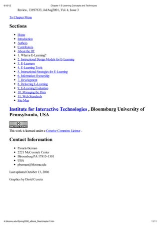 6/10/12                                       Chapter 1 E-Learning Concepts and Techniques

             Review, 13697633, Jul/Aug2001, Vol. 4, Issue 3

     To Chapter Menu

     Sections
             Home
             Introduction
             Authors
             Contributors
             About the IIT
             1. What is E-Learning?
             2. Instructional Design Models for E-Learning
             3. E-Learners
             4. E-Learning Tools
             5. Instructional Strategies for E-Learning
             6. Information Ownership
             7. Development
             8. Delivering E-Learning
             9. E-Learning Evaluation
             10. Managing the Data
             11. Web Standards
             Site Map

     Institute for Interactive Technologies , Bloomsburg University of
     Pennsylvania, USA


     This work is licensed under a Creative Commons License .

     Contact Information
             Pamela Berman
             2221 McCormick Center
             Bloomsburg PA 17815-1301
             USA
             pberman@bloomu.edu

     Last updated October 13, 2006

     Graphics by David Cerreta




iit.bloomu.edu/Spring2006_eBook_files/chapter1.htm                                           11/11
 
