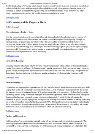 6/10/12                                       Chapter 1 E-Learning Concepts and Techniques

     Another disadvantage of e-learning is that students may feel isolated from the instructor. Instructions are not always
     available to help the learner so learners need to have discipline to work independently without the instructor's
     assistance. E-learners also need to have good writing and communication skills. When instructors and other
     learners aren't meeting face-to-face it is possible to misinterpret what was meant.

     To Chapter Menu

     1.4 E-Learning and the Corporate World

     Cedrick Osavandi

     E-Learning makes Business Sense

     Since the conventional distance learning that utilized television and radio to broadcast a topic to a number of
     people in different locations at different times, the various forms of learning have evolved greatly. Through the
     immense increase in technological innovation we have far surpassed the conventional method of classroom
     learning and are now able to deliver lessons directly into people's homes, offices, or any other location that is
     accessible by way of technology. Can e-learning be the solution to keep people in sync with the rapidly changing
     corporate world? Corporations are using e-learning as a means of quickly communicating business-critical
     information across organizations and across the country.

     To Chapter Menu

     Corporate E-Learning

     E-learning within the educational industry provides educators and learners with a solution to their specific needs; e-
     learning for corporations addresses the business world's specific requirements. Quickly communicating a business-
     specific concept, training various departments across the country at the same time, introducing a new product into
     the company, those are just some of the business specific applications of e-learning in the corporate world.

     To Chapter Menu

     The Cost (Savings!!!)

     Corporations are constantly looking to increase efficiency and effectiveness. Being able to educate employees while
     keeping them on the job is extremely valuable to any business. A well-structured e-learning solution is the answer
     that supports the overall business objective. With technology evolving at its current pace, the bounds of e-learning
     are virtually limitless. Being able to train employees from different departments within different locations throughout
     the country has become a commonly applied training procedure in today's world. On-the-job training, for
     individuals or groups, is replacing in-person training sessions. Utilizing the advances in mobile technology, e-learning
     can now be employed on various handheld devices and PDAs. The mere travel cost savings that are realized make
     this an invaluable tool. Overall, e-learning has proven it is here to stay! Future advances in technology will provide
     the learners with even more interactivity and simulations, which will help maximize learning.

     To Chapter Menu

     Comfort and Convenience

     Enabling employee's access to training materials on the job has also increased job satisfaction enormously. This
     intern heightens worker motivation and results in increased work performance. Picture yourself being able to sit
     comfortably at your desk while completing the newest training module on your companies' newest product. The

iit.bloomu.edu/Spring2006_eBook_files/chapter1.htm                                                                              6/11
 
