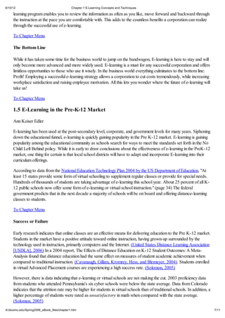 6/10/12                                       Chapter 1 E-Learning Concepts and Techniques

     learning program enables you to review the information as often as you like, move forward and backward through
     the instruction at the pace you are comfortable with. This adds to the countless benefits a corporation can realize
     through the successful use of e-learning.

     To Chapter Menu

     The Bottom Line

     While it has taken some time for the business world to jump on the bandwagon, E-learning is here to stay and will
     only become more advanced and more widely used. E-learning is a must for any successful corporation and offers
     limitless opportunities to those who use it wisely. In the business world everything culminates to the bottom line:
     Profit! Employing a successful e-learning strategy allows a corporation to cut costs tremendously, while increasing
     workplace satisfaction and raising employee motivation. All this lets you wonder where the future of e-learning will
     take us!

     To Chapter Menu

     1.5 E-Learning in the Pre-K-12 Market

     Ann Keiser Edler

     E-learning has been used at the post-secondary level, corporate, and government levels for many years. Siphoning
     down the educational funnel, e-learning is quickly gaining popularity in the Pre K-12 market. E-learning is gaining
     popularity among the educational community as schools search for ways to meet the standards set forth in the No
     Child Left Behind policy. While it is early to draw conclusions about the effectiveness of e-learning in the PreK-12
     market, one thing for certain is that local school districts will have to adapt and incorporate E-learning into their
     curriculum offerings.

     According to data from the National Education Technology Plan 2004 by the US Department of Education, "At
     least 15 states provide some form of virtual schooling to supplement regular classes or provide for special needs.
     Hundreds of thousands of students are taking advantage of e-learning this school year. About 25 percent of all K-
     12 public schools now offer some form of e-learning or virtual school instruction." (page 34) The federal
     government predicts that in the next decade a majority of schools will be on board and offering distance-learning
     classes to students.

     To Chapter Menu

     Success or Failure

     Early research indicates that online classes are an effective means for delivering education to the Pre K-12 market.
     Students in the market have a positive attitude toward online instruction, having grown-up surrounded by the
     technology used in instruction, primarily computers and the Internet. (United States Distance Learning Association
     [USDLA], 2006) In a 2004 report, The Effects of Distance Education on K-12 Student Outcomes: A Meta-
     Analysis found that distance education had the same effect on measures of student academic achievement when
     compared to traditional instruction. (Cavanaugh, Gillam, Kromrey, Hess, and Blomeyer, 2004). Students enrolled
     in virtual Advanced Placement courses are experiencing a high success rate. (Solomon, 2005)

     However, there is data indicating that e-learning or virtual schools are not making the cut. 2003 proficiency data
     from students who attended Pennsylvania's six cyber schools were below the state average. Data from Colorado
     indicates that the attrition rate may be higher for students in virtual schools than of traditional schools. In addition, a
     higher percentage of students were rated as unsatisfactory in math when compared with the state average.
     (Solomon, 2005)
iit.bloomu.edu/Spring2006_eBook_files/chapter1.htm                                                                                 7/11
 