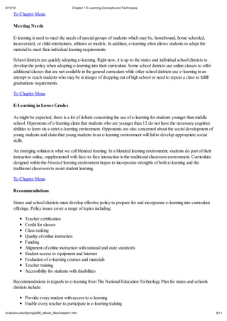 6/10/12                                       Chapter 1 E-Learning Concepts and Techniques

     To Chapter Menu

     Meeting Needs

     E-learning is used to meet the needs of special groups of students which may be, homebound, home schooled,
     incarcerated, or child entertainers, athletes or models. In addition, e-learning often allows students to adapt the
     material to meet their individual learning requirements.

     School districts are quickly adopting e-learning. Right now, it is up to the states and individual school districts to
     develop the policy when adopting e-learning into their curriculum. Some school districts use online classes to offer
     additional classes that are not available in the general curriculum while other school districts use e-learning in an
     attempt to reach students who may be in danger of dropping out of high school or need to repeat a class to fulfill
     graduations requirements.

     To Chapter Menu

     E-Learning in Lower Grades

     As might be expected, there is a lot of debate concerning the use of e-learning for students younger than middle
     school. Opponents of e-learning claim that students who are younger than 12 do not have the necessary cognitive
     abilities to learn via a strict e-learning environment. Opponents are also concerned about the social development of
     young students and claim that young students in an e-learning environment will fail to develop appropriate social
     skills.

     An emerging solution is what we call blended learning. In a blended learning environment, students do part of their
     instruction online, supplemented with face-to-face interaction in the traditional classroom environment. Curriculum
     designed within the blended learning environment hopes to incorporate strengths of both e-learning and the
     traditional classroom to assist student learning.

     To Chapter Menu

     Recommendations

     States and school districts must develop effective policy to prepare for and incorporate e-learning into curriculum
     offerings. Policy issues cover a range of topics including:

             Teacher certification
             Credit for classes
             Class ranking
             Quality of online instruction
             Funding
             Alignment of online instruction with national and state standards
             Student access to equipment and Internet
             Evaluation of e-learning courses and materials
             Teacher training
             Accessibility for students with disabilities

     Recommendations in regards to e-learning from The National Education Technology Plan for states and schools
     districts include:

             Provide every student with access to e-learning
             Enable every teacher to participate in e-learning training
iit.bloomu.edu/Spring2006_eBook_files/chapter1.htm                                                                            8/11
 