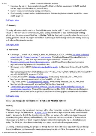 6/10/12                                       Chapter 1 E-Learning Concepts and Techniques

             Encourage the use of e-learning options to meet No Child Left Behind requirements for highly qualified
             teacher, supplemental services and parental choice.
             Explore creative ways to fund e-learning opportunities.
             Develop quality measures and accreditation standards for e-learning that mirror those required for course
             credit. (page 42)

     To Chapter Menu

     1.5 Summary

     E-learning will continue to become more thoroughly integrated into the preK-12 market. E-learning will enable
     schools to offer more classes to their students, make learning more flexible to meet individual needs and help
     schools meet the requirements of No Child Left Behind. While the data is still being collected on the success of e-
     learning, proactive schools will prepare for the future by investing in the technology and teacher training necessary
     to develop and implement e-learning.

     To Chapter Menu

     1.5 References

             Cavanaugh, C.,Gillian, KJ., Kromrey, J., Hess, M., Blomeyer, R. (2004, October) The effects of distance
             education on K-12 student outcomes: A meta-analysis. North Central Regional Educational Laboratory.
             Retrieved April 23, 2006 from http://www.ncrel.org/tech/distance/k12distance.pdf
             Resources, statistics, and distance learning resources. United States Distance Learning Association.
             http://www.usdla.org/html/aboutUs/researchInfo.htm
             Revenaugh, Mickey. (2005) Virtual schooling: legislative update. techLearning. Retrieved April 10, 2006,
             from
             http://techlearning.com/showArticle.jhtml;jsessionid=4YMRLLWIX5VQMQSNDBGCKHSCJUMEKJVN?
             articleID=160400812&_requestid=234790
             Solomon, Gwen.(2005). Shaping e-learning policy. techLearning. Retrieved April 4, 2006, from
             http://www.techlearning.com/showArticle.jhtml?articleID=163100416
             Tang, Tianna. (2002) Is distance education for kids? techLearning. Retrieved April 20, 2006, from
             http://www.techlearning.com/db_area/archives/WCE/archives/ttang.html
             Toward a new golden age in American education. How the Internet, the law and today's student are
             revolutionizing expectations. National Educational Technology Plan 2004. US. Department of Education.
             [Electronic Version] http://www.ed.gov/about/offices/list/os/technology/plan/2004/site/edlite-default.html

     To Chapter Menu

     1.6 E-Learning and the Demise of Brick-and-Mortar Schools

     Ben Riley

     "Thirty years from now the big university campuses will be relics. Universities won't survive... It's as large a change
     as when we first got the printed book." (Clayton, 2000) There is now a huge increase in online education that is
     fueled by learners who don't fit the stereotypical mold. There are learners who might work during the day and
     aren't close enough to a university and would rather take the courses from the convenience of their own home.
     Others might have children or family obligations that prevent them from making the trip to a formal classroom
     setting. The shift in our culture lends itself to being more suited toward online learning environments.

     E-Learning, or distance learning, has progressed through the years from VHS video tapes that were sent through
     the mail, to elaborate synchronous online meeting tools through the internet. Now the response time is much
iit.bloomu.edu/Spring2006_eBook_files/chapter1.htm                                                                             9/11
 