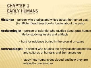 CHAPTER 1
EARLY HUMANS
Historian – person who studies and writes about the human past
(i.e. Bible, Dead Sea Scrolls, books about the past)

Archaeologist – person or scientist who studies about past human
life by studying fossils and artifacts
- hunt for evidence buried in the ground or caves
Anthropologist – scientist who studies the physical characteristics
and cultures of humans and their ancestors
- study how humans developed and how they are
related to one another
1-1

 