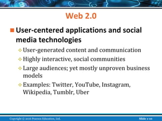 Web 2.0
 User-centered applications and social
media technologies
User-generated content and communication
Highly interactive, social communities
Large audiences; yet mostly unproven business
models
Examples: Twitter, YouTube, Instagram,
Wikipedia, Tumblr, Uber
Copyright © 2016 Pearson Education, Ltd. Slide 1-10
 