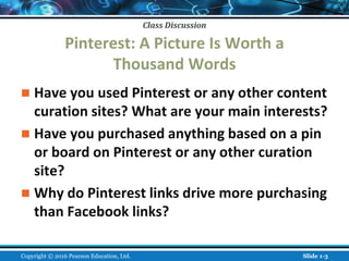 Class Discussion
Class Discussion
Pinterest: A Picture Is Worth a
Thousand Words
 Have you used Pinterest or any other content
curation sites? What are your main interests?
 Have you purchased anything based on a pin
or board on Pinterest or any other curation
site?
 Why do Pinterest links drive more purchasing
than Facebook links?
Copyright © 2016 Pearson Education, Ltd. Slide 1-3
 