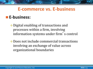 E-commerce vs. E-business
 E-business:
Digital enabling of transactions and
processes within a firm, involving
information systems under firm’s control
Does not include commercial transactions
involving an exchange of value across
organizational boundaries
Copyright © 2016 Pearson Education, Ltd. Slide 1-5
 
