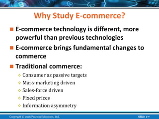 Why Study E-commerce?
 E-commerce technology is different, more
powerful than previous technologies
 E-commerce brings fundamental changes to
commerce
 Traditional commerce:
 Consumer as passive targets
 Mass-marketing driven
 Sales-force driven
 Fixed prices
 Information asymmetry
Copyright © 2016 Pearson Education, Ltd. Slide 1-7
 