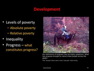 Development

• Levels of poverty
  – Absolute poverty
  – Relative poverty
• Inequality
• Progress – what
  constitutes progress?
                          Our definitions of progress may be highly subjective. What
                          has progress brought to native tribes people across the
                          globe?
                          Title: Navajos refuse casino riches. Copyright: Stock.Xchng




                           Ajay Kumar                                                   19
 