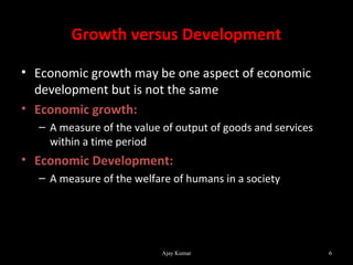 Growth versus Development

• Economic growth may be one aspect of economic
  development but is not the same
• Economic growth:
  – A measure of the value of output of goods and services
    within a time period
• Economic Development:
  – A measure of the welfare of humans in a society




                           Ajay Kumar                        6
 