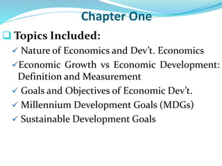 Chapter One
 Topics Included:
 Nature of Economics and Dev’t. Economics
Economic Growth vs Economic Development:
Definition and Measurement
 Goals and Objectives of Economic Dev’t.
 Millennium Development Goals (MDGs)
 Sustainable Development Goals
 