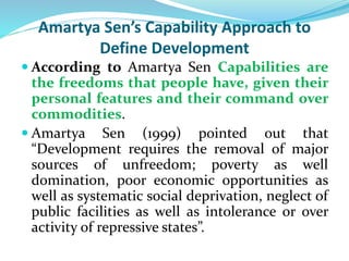 Amartya Sen’s Capability Approach to
Define Development
 According to Amartya Sen Capabilities are
the freedoms that people have, given their
personal features and their command over
commodities.
 Amartya Sen (1999) pointed out that
“Development requires the removal of major
sources of unfreedom; poverty as well
domination, poor economic opportunities as
well as systematic social deprivation, neglect of
public facilities as well as intolerance or over
activity of repressive states”.
 
