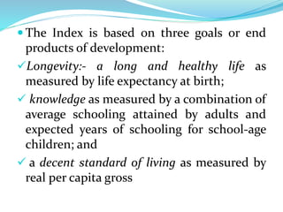  The Index is based on three goals or end
products of development:
Longevity:- a long and healthy life as
measured by life expectancy at birth;
 knowledge as measured by a combination of
average schooling attained by adults and
expected years of schooling for school-age
children; and
 a decent standard of living as measured by
real per capita gross
 