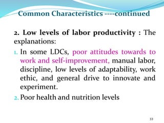 Common Characteristics ----continued
2. Low levels of labor productivity : The
explanations:
1. In some LDCs, poor attitudes towards to
work and self-improvement, manual labor,
discipline, low levels of adaptability, work
ethic, and general drive to innovate and
experiment.
2.Poor health and nutrition levels
33
 
