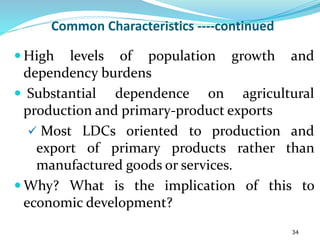 Common Characteristics ----continued
 High levels of population growth and
dependency burdens
 Substantial dependence on agricultural
production and primary-product exports
 Most LDCs oriented to production and
export of primary products rather than
manufactured goods or services.
 Why? What is the implication of this to
economic development?
34
 