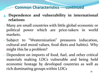 Common Characteristics ----continued
4. Dependence and vulnerability in international
relations
- Many are small countries with little global economic or
political power which are price-takers in world
markets.
- Subject to “Westernization” pressures (education,
cultural and moral values, food diets and habits). Why
might this be a problem?
- Dependent on imports of food, fuel, and other critical
materials making LDCs vulnerable and being held
economic hostage by developed countries as well as
rich dominating groups within LDCs
36
 