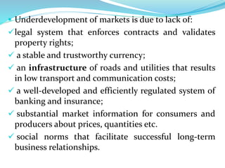  Underdevelopment of markets is due to lack of:
legal system that enforces contracts and validates
property rights;
 a stable and trustworthy currency;
 an infrastructure of roads and utilities that results
in low transport and communication costs;
 a well-developed and efficiently regulated system of
banking and insurance;
 substantial market information for consumers and
producers about prices, quantities etc.
 social norms that facilitate successful long-term
business relationships.
 