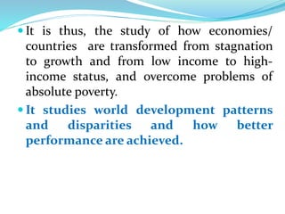  It is thus, the study of how economies/
countries are transformed from stagnation
to growth and from low income to high-
income status, and overcome problems of
absolute poverty.
 It studies world development patterns
and disparities and how better
performance are achieved.
 