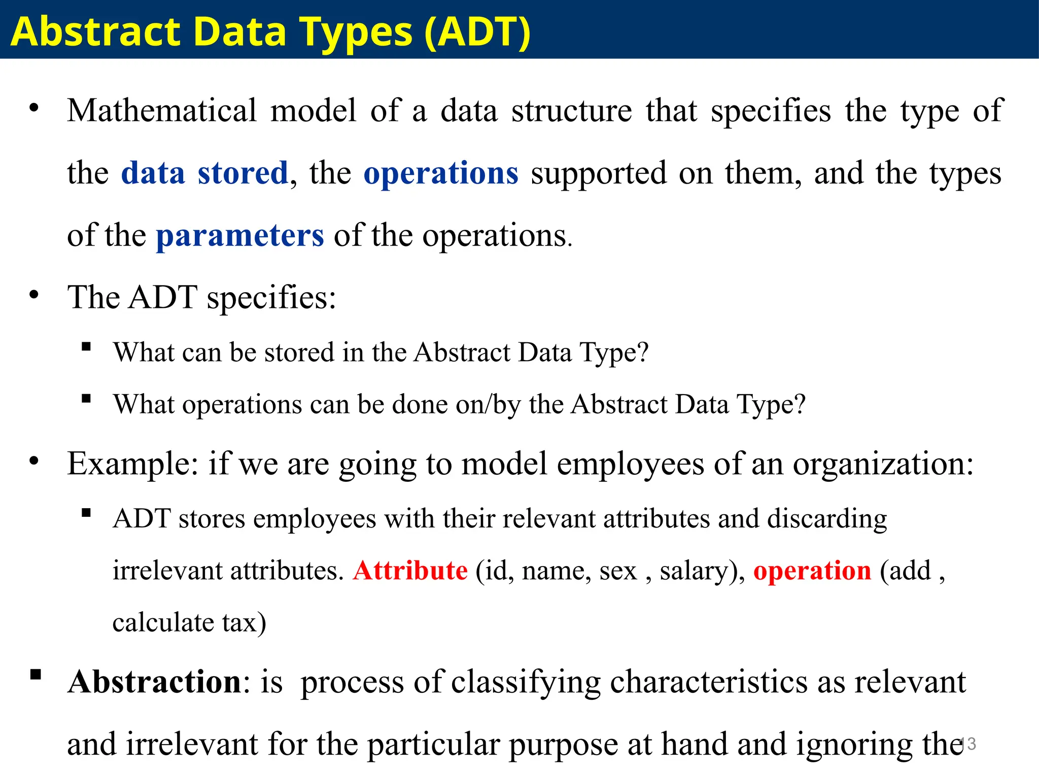 • Mathematical model of a data structure that specifies the type of
the data stored, the operations supported on them, and the types
of the parameters of the operations.
• The ADT specifies:
 What can be stored in the Abstract Data Type?
 What operations can be done on/by the Abstract Data Type?
• Example: if we are going to model employees of an organization:
 ADT stores employees with their relevant attributes and discarding
irrelevant attributes. Attribute (id, name, sex , salary), operation (add ,
calculate tax)
 Abstraction: is process of classifying characteristics as relevant
and irrelevant for the particular purpose at hand and ignoring the
13
Abstract Data Types (ADT)
 