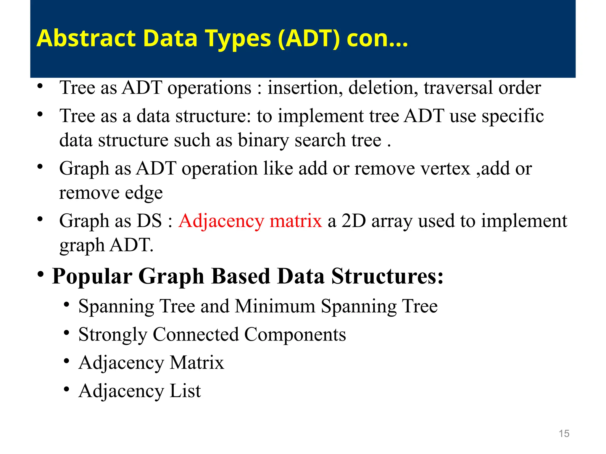 • Tree as ADT operations : insertion, deletion, traversal order
• Tree as a data structure: to implement tree ADT use specific
data structure such as binary search tree .
• Graph as ADT operation like add or remove vertex ,add or
remove edge
• Graph as DS : Adjacency matrix a 2D array used to implement
graph ADT.
• Popular Graph Based Data Structures:
• Spanning Tree and Minimum Spanning Tree
• Strongly Connected Components
• Adjacency Matrix
• Adjacency List
15
Abstract Data Types (ADT) con…
 