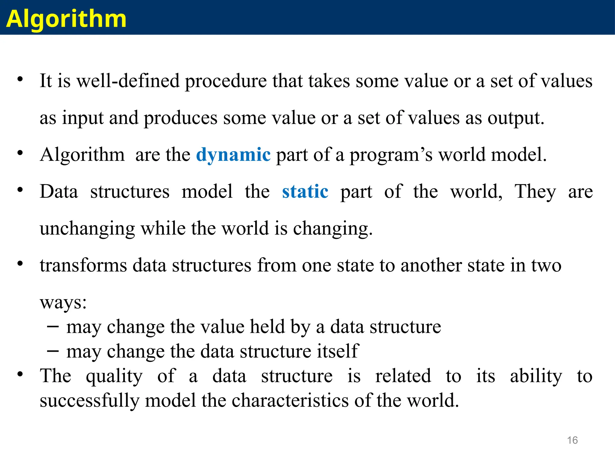 • It is well-defined procedure that takes some value or a set of values
as input and produces some value or a set of values as output.
• Algorithm are the dynamic part of a program’s world model.
• Data structures model the static part of the world, They are
unchanging while the world is changing.
• transforms data structures from one state to another state in two
ways:
– may change the value held by a data structure
– may change the data structure itself
• The quality of a data structure is related to its ability to
successfully model the characteristics of the world.
16
Algorithm
 